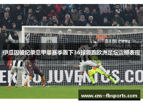 伊瓜因破纪录意甲单赛季轰下36球领跑欧洲足坛震撼表现 伊瓜因破纪录意甲单赛季轰下36球领跑欧洲足坛震撼表现