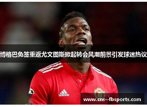博格巴免签重返尤文图斯掀起转会风潮前景引发球迷热议 博格巴免签重返尤文图斯掀起转会风潮前景引发球迷热议