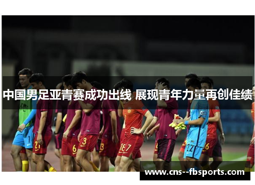 中国男足亚青赛成功出线 展现青年力量再创佳绩 中国男足亚青赛成功出线 展现青年力量再创佳绩